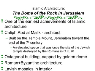 Islamic Architecture:
The Dome of the Rock in Jerusalem
 One of the earliest achievements of Islamic
architecture
 Caliph Abd al Malik - architect
– Built on the Temple Mount, Jerusalem toward the
end of the 7th
century
• An elevated space that was once the site of the Jewish
temple destroyed by the Romans in C.E. 70
 Octagonal building, capped by golden dome
 Roman+Byzantine architecture
 Lavish mosaics in interior
 