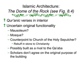Islamic Architecture:
The Dome of the Rock (see Fig. 8.4)
 Qur’anic verses in interior
 Uncertain original functionality
– Mausoleum?
– Mosque?
– Counterpoint to Church of the Holy Sepulcher?
• Rebuff in stone to Christianity
– Possibly built as a rival to the Qa’aba
– Scholars don’t agree on the original purpose of
the building
 