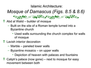 Islamic Architecture:
Mosque of Damascus (Figs. 8.5 & 8.6)
 Abd al Walid – builder of mosque
– Built on the site of a Roman temple turned into a
Byzantine church
• Used walls surrounding the church complex for walls
of mosque
 Lavish interior decoration
– Marble – paneled lower walls
– Byzantine mosaics – on upper walls
• Depiction of heaven with palaces and fountains
 Caliph’s palace (now gone) – next to mosque for easy
movement between both
 