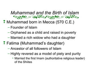 Muhammad and the Birth of Islam
 Muhammad born in Mecca (570 C.E.)
– Founder of Islam
– Orphaned as a child and raised in poverty
– Married a rich widow who had a daughter
 Fatima (Muhammad’s daughter)
– Ancestor of all followers of Islam
– Highly revered as a model of piety and purity
• Married the first Imam (authoritative religious leader)
of the Shiites
 