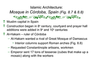Islamic Architecture:
Mosque in Córdoba, Spain (Fig. 8.7 & 8.8)
 Muslim capital in Spain
 Construction began in 8th
century, courtyard and prayer hall
additions were added in 9th
and 10th
centuries
 Al-Hakam – ruler of Córdoba
– Al-Hakam wanted a rival of Great Mosque of Damascus
• Interior columns support Roman arches (Fig. 8.8)
– Requested Constantinople artisans, workmen
– Emperor sent 17 tons of tesserae (cubes that make up a
mosaic) along with the workers
 