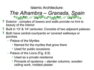 Islamic Architecture:
The Alhambra – Granada, Spain
 Exterior : complex of towers and walls provide no hint to
beauty of the interior
 Built in 13th
& 14th
centuries: Consists of two adjacent palaces:
 Both have central courtyards w/ covered walkways or
porches
– Palace of the Myrtles
• Named for the myrtles that grow there
• Used for public occasions
– Palace of the Lions (Fig. 8.9)
• Used as a private residence
• Pinnacle of opulence – slender columns, wooden
ceiling work, molded plaster
 