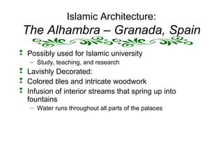 Islamic Architecture:
The Alhambra – Granada, Spain
 Possibly used for Islamic university
– Study, teaching, and research
 Lavishly Decorated:
 Colored tiles and intricate woodwork
 Infusion of interior streams that spring up into
fountains
– Water runs throughout all parts of the palaces
 