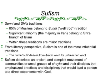 Sufism
 Sunni and Shi’a traditions
– 85% of Muslims belong to Sunni (“well trod”) tradition
– Significant minority (the majority in Iran) belong to Shi’a
branch of Islam
– Within these traditions are minor traditions
 From literary perspective, Sufism is one of the most influential
traditions
– The name “sufi” derives from Arabic word for unbleached wool
 Sufism describes an ancient and complex movement of
communities or small groups of sheyks and their disciples that
emphasized practices and disciplines that would lead a person
to a direct experience with God.
 