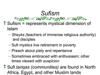 Sufism
 Sufism = represents mystical dimension of
Islam
– Sheyks (teachers of immense religious authority)
and disciples
– Sufi mystics live retirement in poverty
– Preach about piety and repentance
– Sometimes embraced with enthusiasm; other
times viewed with suspicion
 Sufi tariqas (communities) are found in North
Africa, Egypt, and other Muslim lands
 