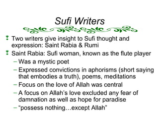 Sufi Writers
 Two writers give insight to Sufi thought and
expression: Saint Rabia & Rumi
 Saint Rabia: Sufi woman, known as the flute player
– Was a mystic poet
– Expressed convictions in aphorisms (short saying
that embodies a truth), poems, meditations
– Focus on the love of Allah was central
– A focus on Allah’s love excluded any fear of
damnation as well as hope for paradise
– “possess nothing…except Allah”
 