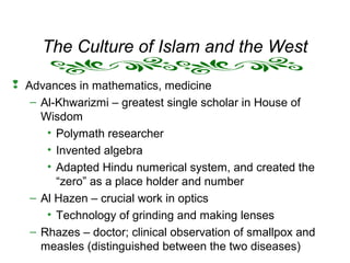 The Culture of Islam and the West
 Advances in mathematics, medicine
– Al-Khwarizmi – greatest single scholar in House of
Wisdom
• Polymath researcher
• Invented algebra
• Adapted Hindu numerical system, and created the
“zero” as a place holder and number
– Al Hazen – crucial work in optics
• Technology of grinding and making lenses
– Rhazes – doctor; clinical observation of smallpox and
measles (distinguished between the two diseases)
 