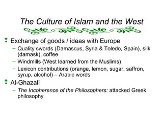 The Culture of Islam and the West
 Exchange of goods / ideas with Europe
– Quality swords (Damascus, Syria & Toledo, Spain), silk
(damask), coffee
– Windmills (West learned from the Muslims)
– Lexicon contributions (orange, lemon, sugar, saffron,
syrup, alcohol) – Arabic words
 Al-Ghazali
– The Incoherence of the Philosophers: attacked Greek
philosophy
 