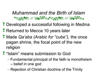 Muhammad and the Birth of Islam
 Developed a successful following in Medina
 Returned to Mecca 10 years later
 Made Qa’aba (Arabic for “cube”), the once
pagan shrine, the focal point of the new
religion
 “Islam” means submission to God
– Fundamental principal of the faith is monotheism
– belief in one god
– Rejection of Christian doctrine of the Trinity
 