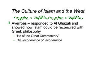 The Culture of Islam and the West
 Averröes – responded to Al Ghazali and
showed how Islam could be reconciled with
Greek philosophy
– “He of the Great Commentary”
– The Incoherence of Incoherence
 