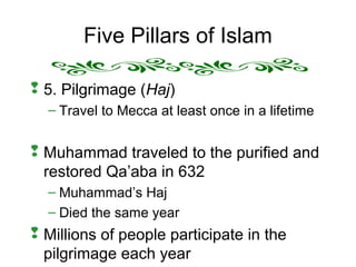 Five Pillars of Islam
 5. Pilgrimage (Haj)
– Travel to Mecca at least once in a lifetime
 Muhammad traveled to the purified and
restored Qa’aba in 632
– Muhammad’s Haj
– Died the same year
 Millions of people participate in the
pilgrimage each year
 