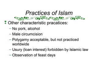 Practices of Islam
 Other characteristic pracatices:
– No pork, alcohol
– Male circumcision
– Polygamy acceptable, but not practiced
worldwide
– Usury (loan interest) forbidden by Islamic law
– Observation of feast days
 