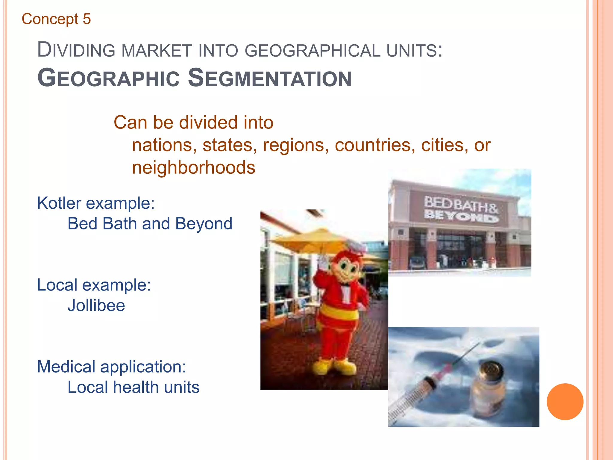 Dividing market into geographical units: Geographic SegmentationConcept 5Can be divided into nations, states, regions, countries, cities, or neighborhoodsKotler example:	Bed Bath and BeyondLocal example:	JollibeeMedical application:	Local health units