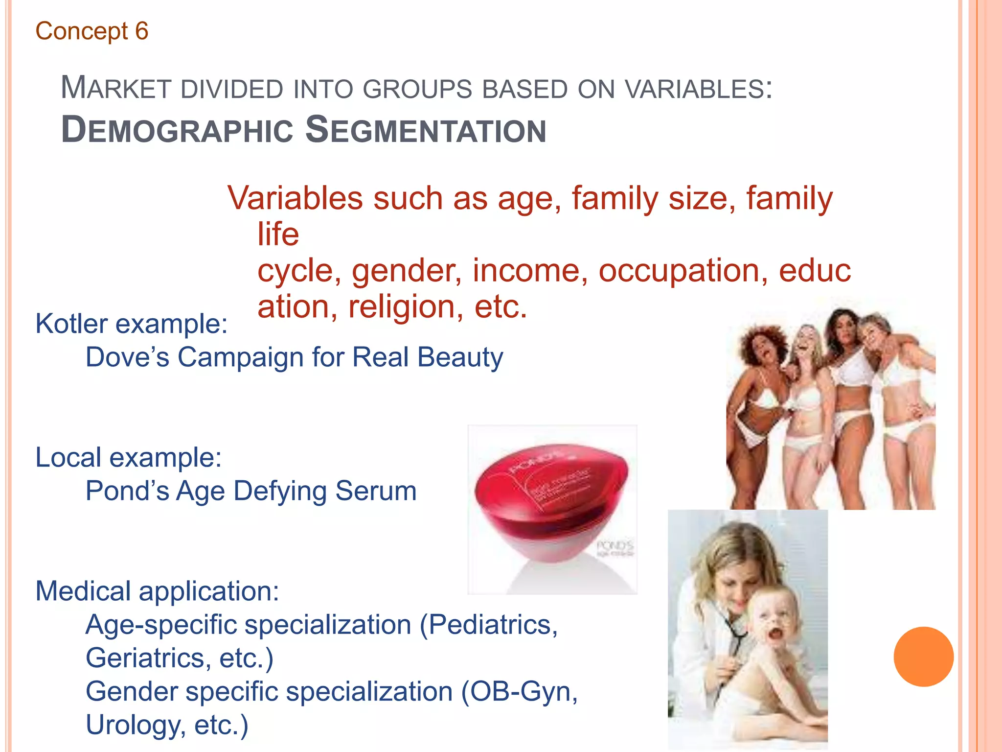 Market divided into groups based on variables: Demographic SegmentationConcept 6Variables such as age, family size, family life cycle, gender, income, occupation, education, religion, etc.Kotler example:	Dove’s Campaign for Real BeautyLocal example:	Pond’s Age Defying SerumMedical application:	Age-specific specialization (Pediatrics, 	Geriatrics, etc.)	Gender specific specialization (OB-Gyn, 	Urology, etc.)