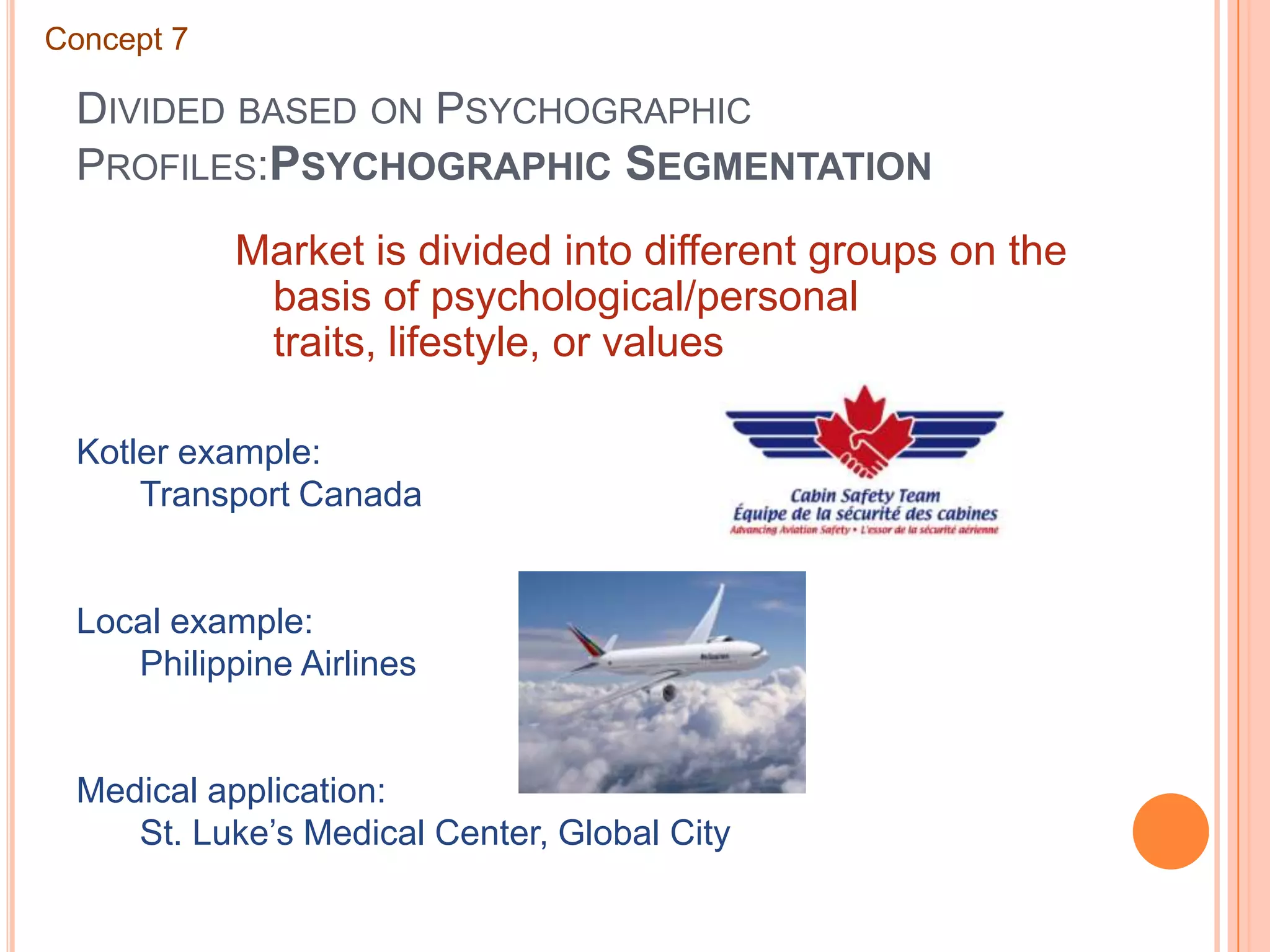 Divided based on Psychographic Profiles:Psychographic SegmentationConcept 7Market is divided into different groups on the basis of psychological/personal traits, lifestyle, or valuesKotler example:	Transport CanadaLocal example:	Philippine AirlinesMedical application:	St. Luke’s Medical Center, Global City