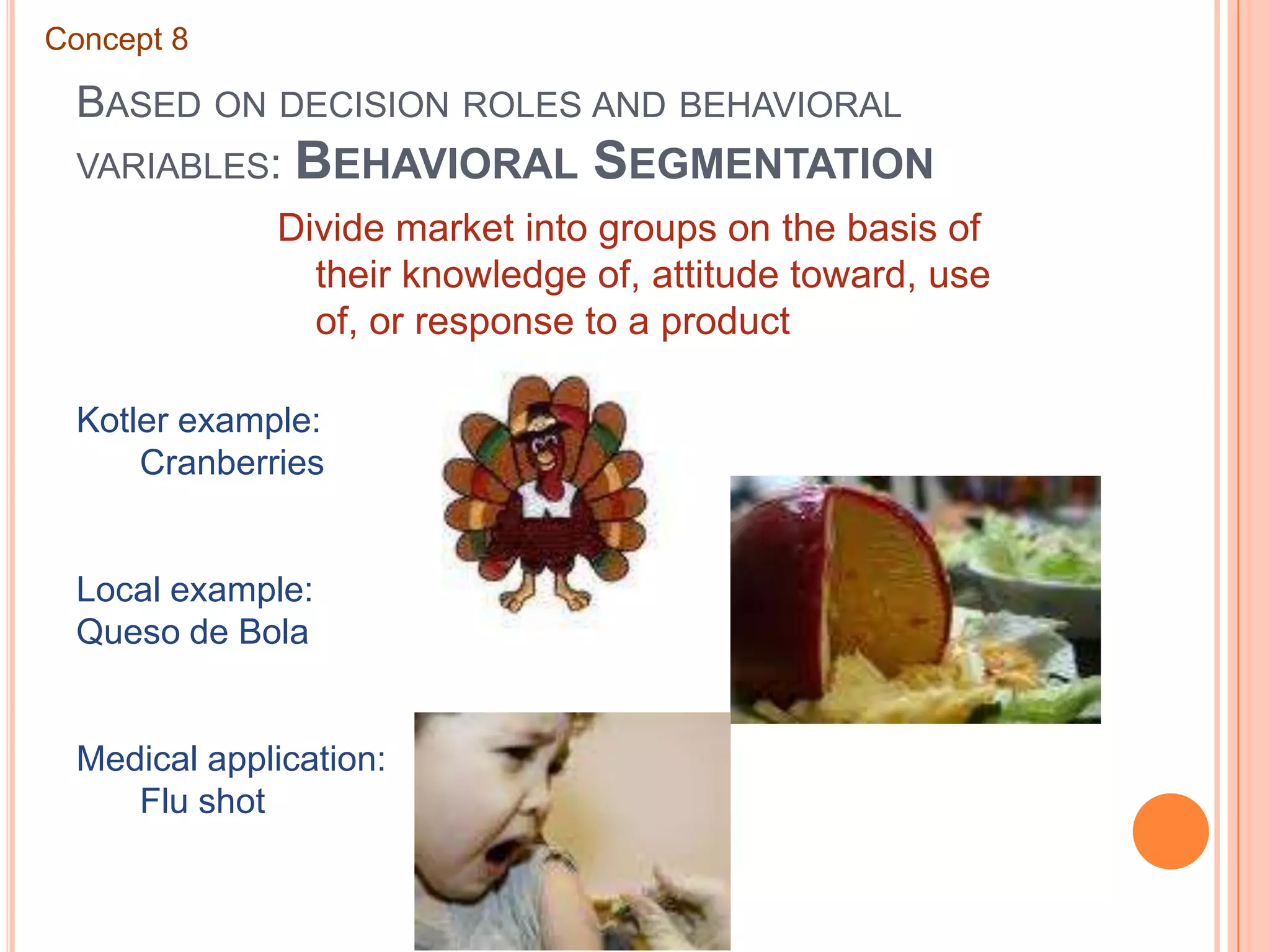 Based on decision roles and behavioral variables: Behavioral SegmentationConcept 8Divide market into groups on the basis of their knowledge of, attitude toward, use of, or response to a productKotler example:	CranberriesLocal example:Queso de BolaMedical application:	Flu shot