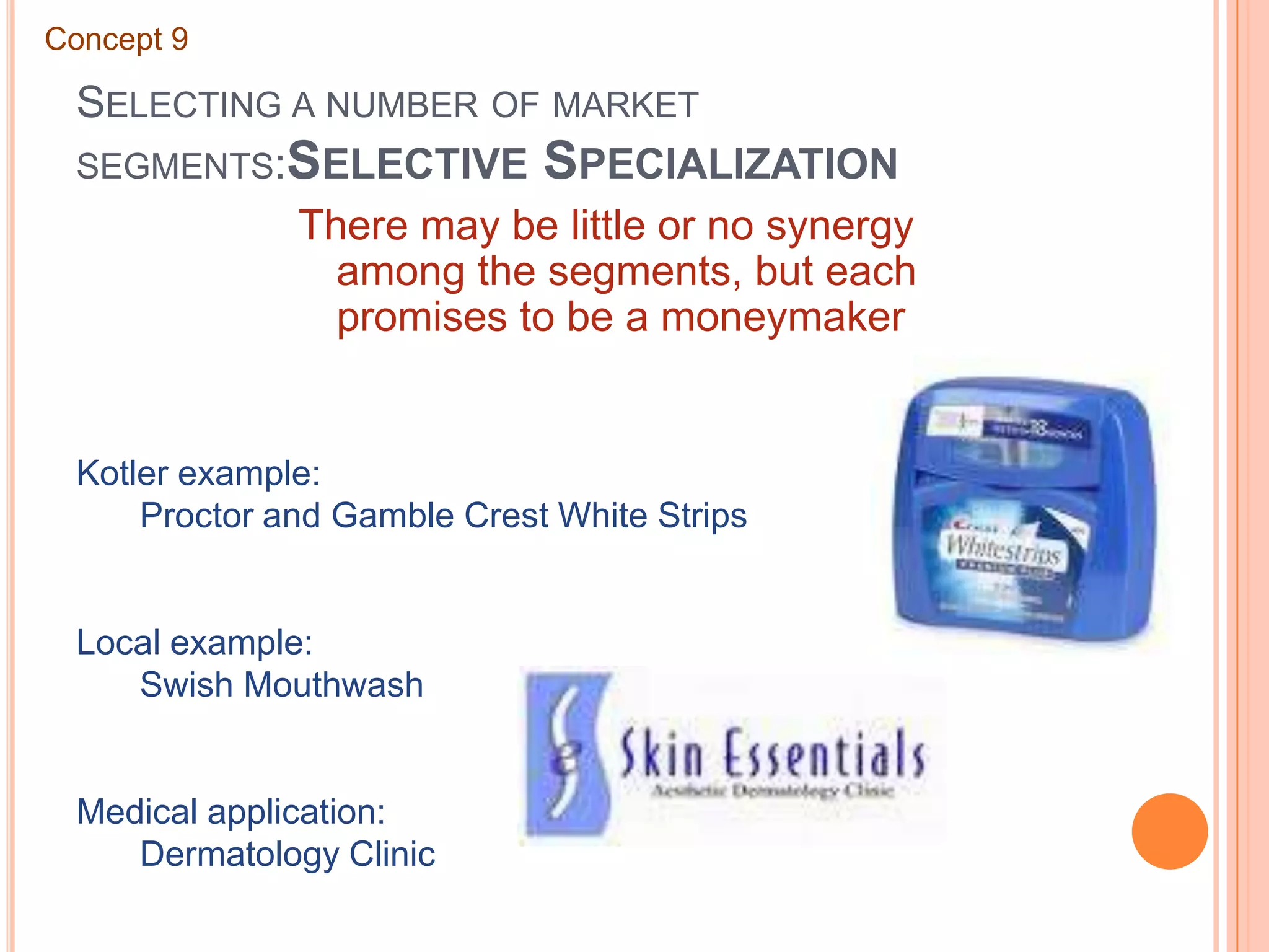 Selecting a number of market segments:Selective SpecializationConcept 9There may be little or no synergy among the segments, but each promises to be a moneymakerKotler example:	Proctor and Gamble Crest White StripsLocal example:	Swish MouthwashMedical application:	Dermatology Clinic