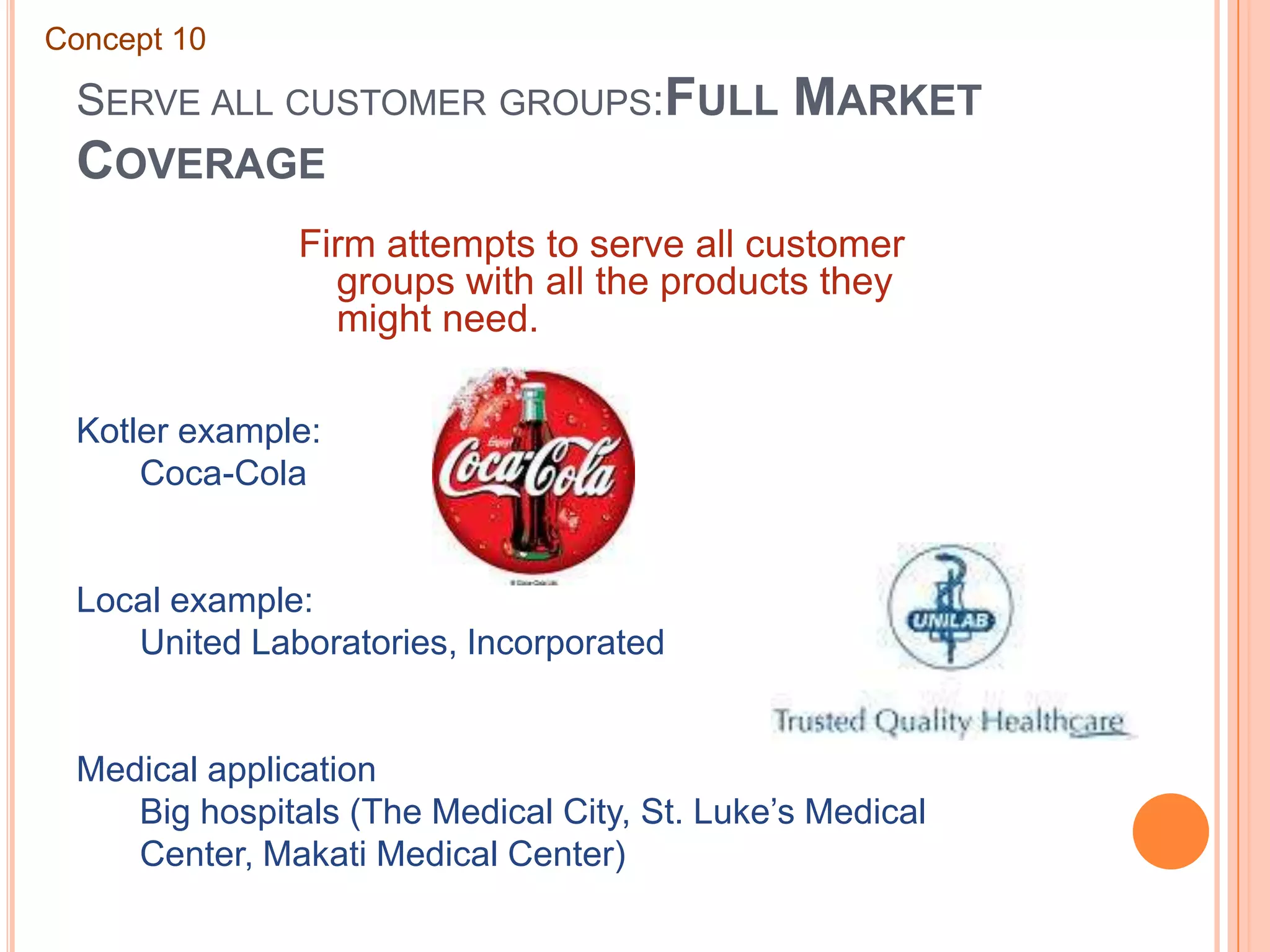 Serve all customer groups:Full Market CoverageConcept 10Firm attempts to serve all customer groups with all the products they might need.Kotler example:	Coca-ColaLocal example:	United Laboratories, IncorporatedMedical application	Big hospitals (The Medical City, St. Luke’s Medical 	Center, Makati Medical Center)