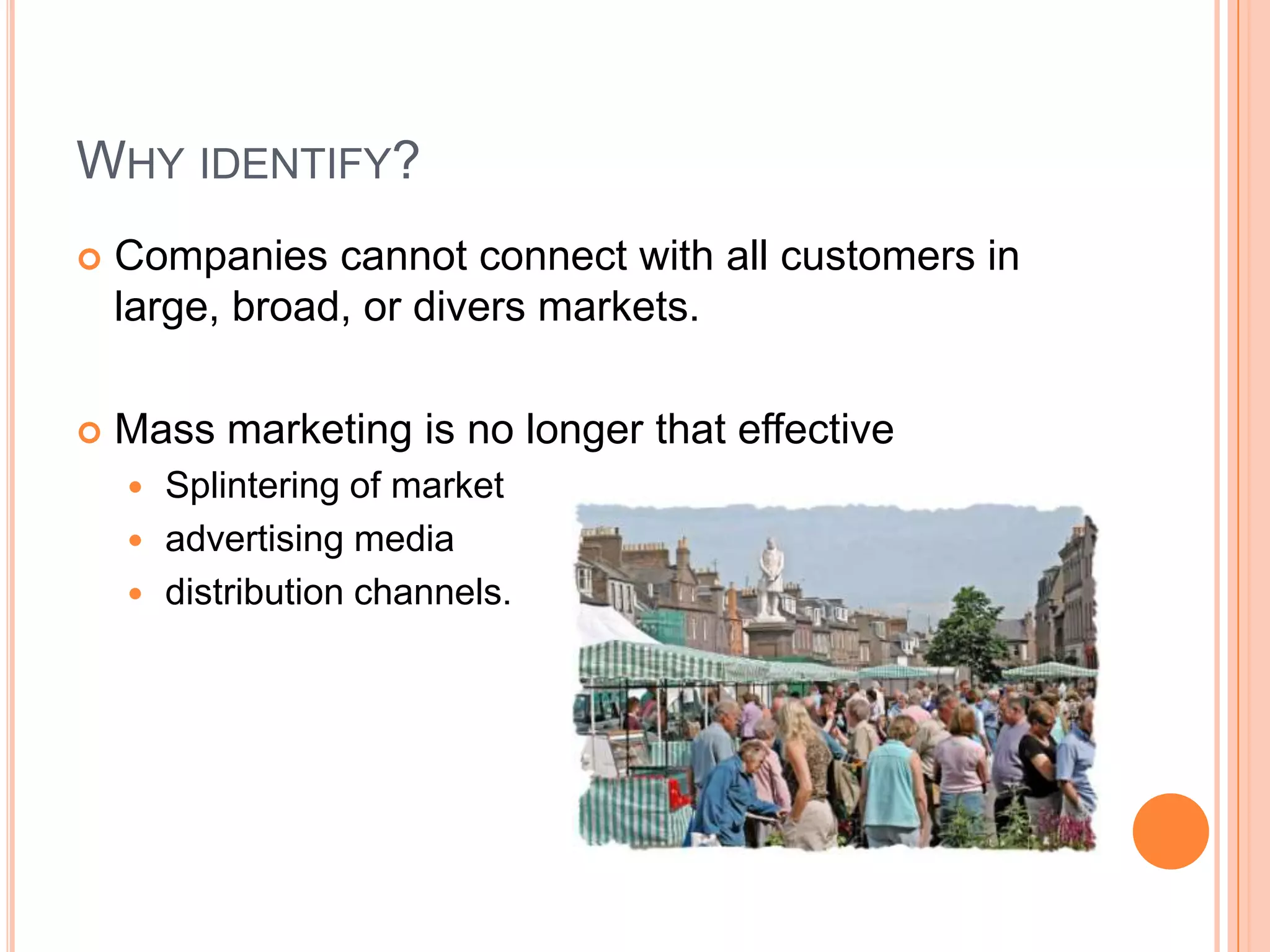 Why identify?Companies cannot connect with all customers in large, broad, or divers markets.Mass marketing is no longer that effective Splintering of marketadvertising mediadistribution channels.