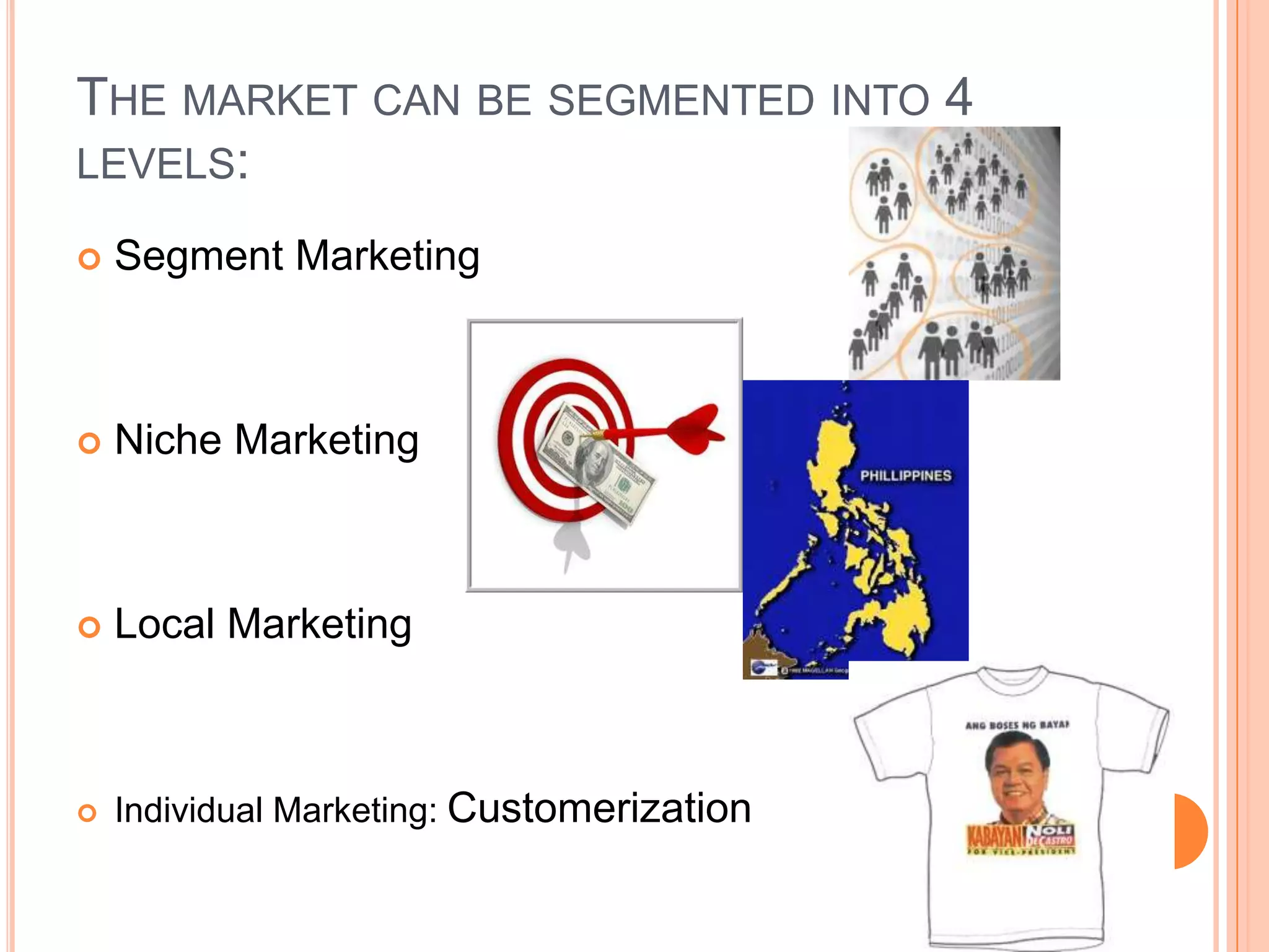 The market can be segmented into 4 levels:Segment MarketingNiche MarketingLocal MarketingIndividual Marketing: Customerization