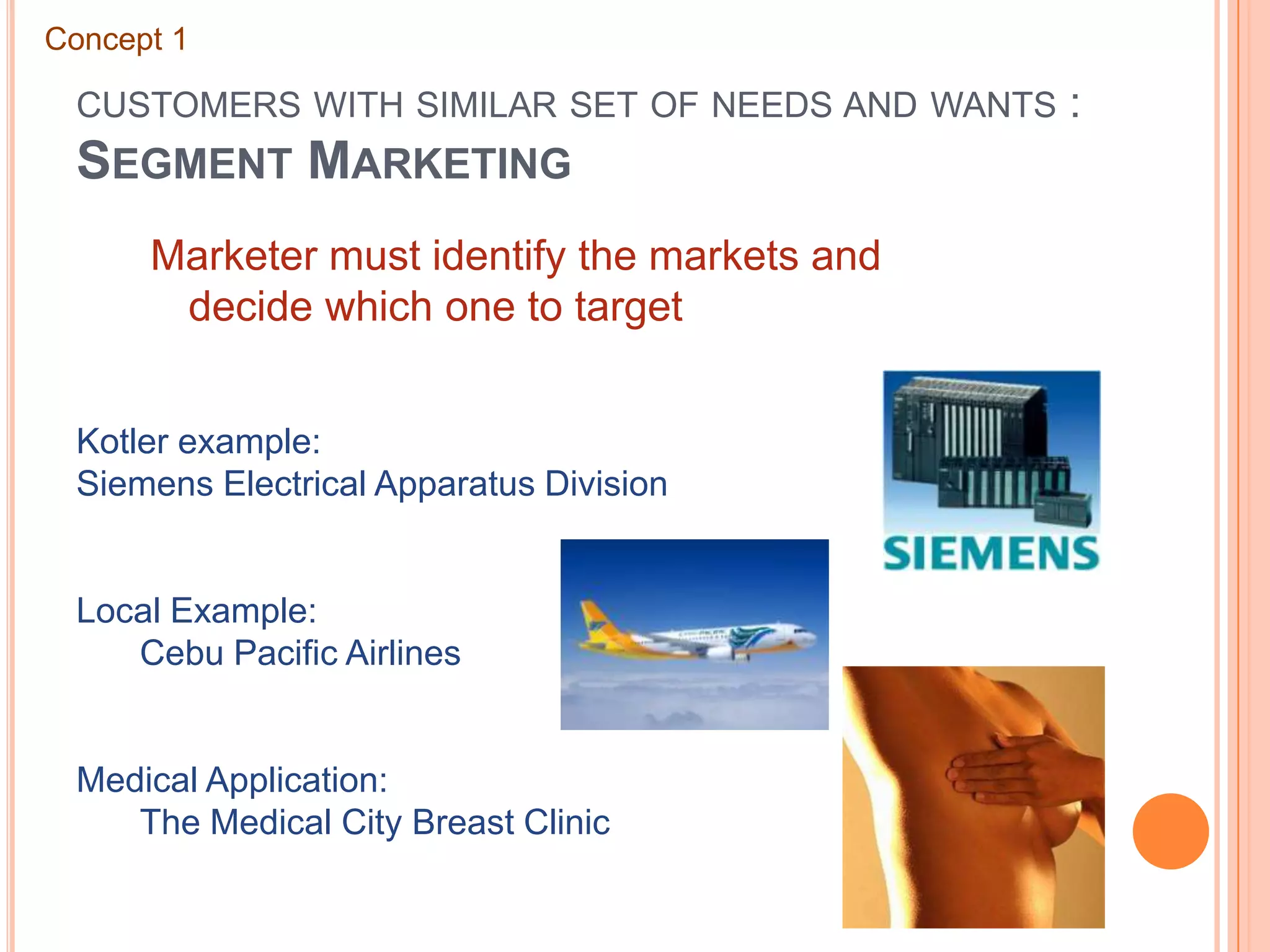 customers with similar set of needs and wants : Segment MarketingConcept 1Marketer must identify the markets and decide which one to targetKotler example: Siemens Electrical Apparatus DivisionLocal Example: 	Cebu Pacific AirlinesMedical Application: 	The Medical City Breast Clinic