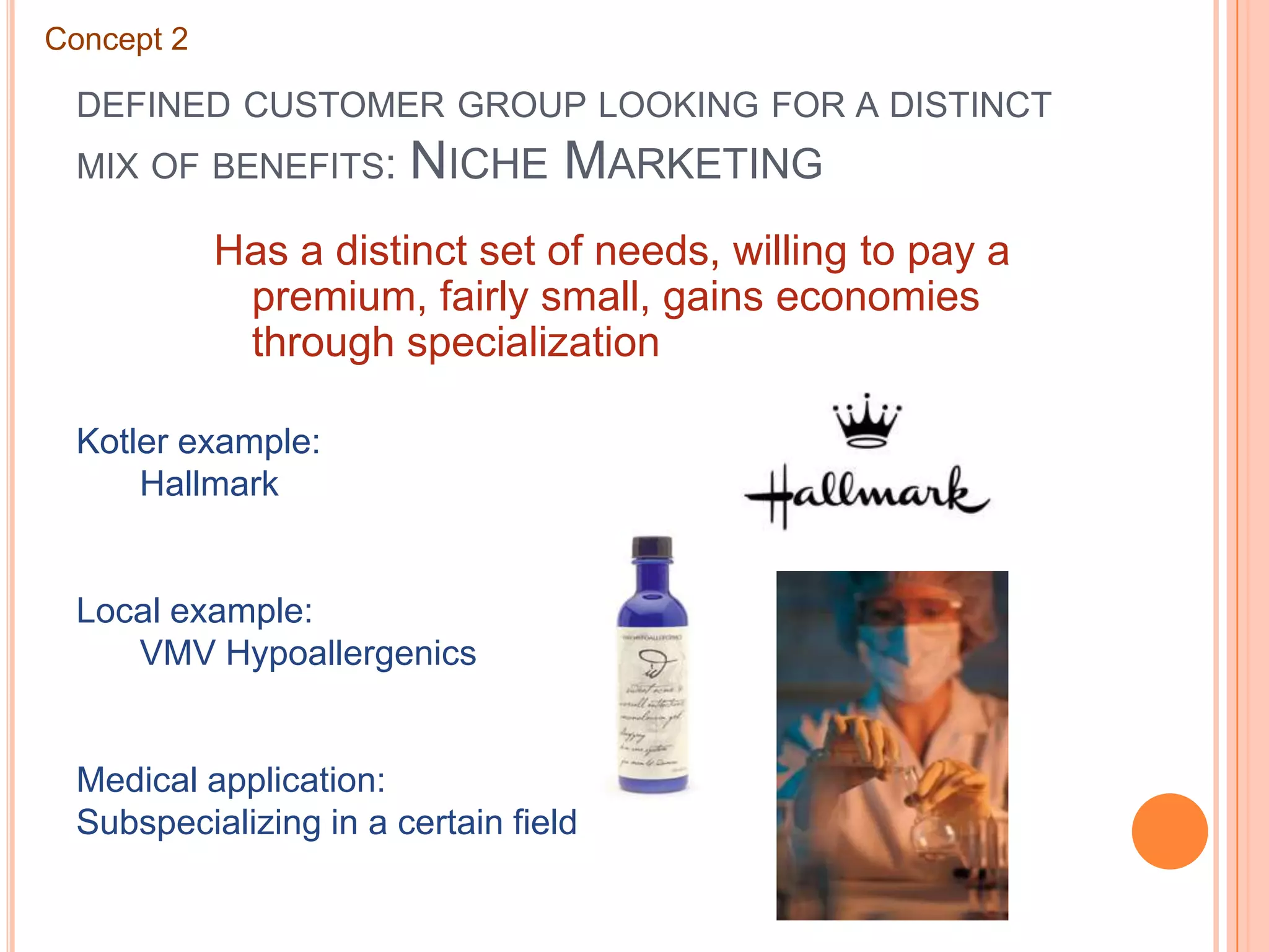 defined customer group looking for a distinct mix of benefits: Niche MarketingConcept 2Has a distinct set of needs, willing to pay a premium, fairly small, gains economies through specializationKotler example:	HallmarkLocal example:	VMV HypoallergenicsMedical application:Subspecializing in a certain field