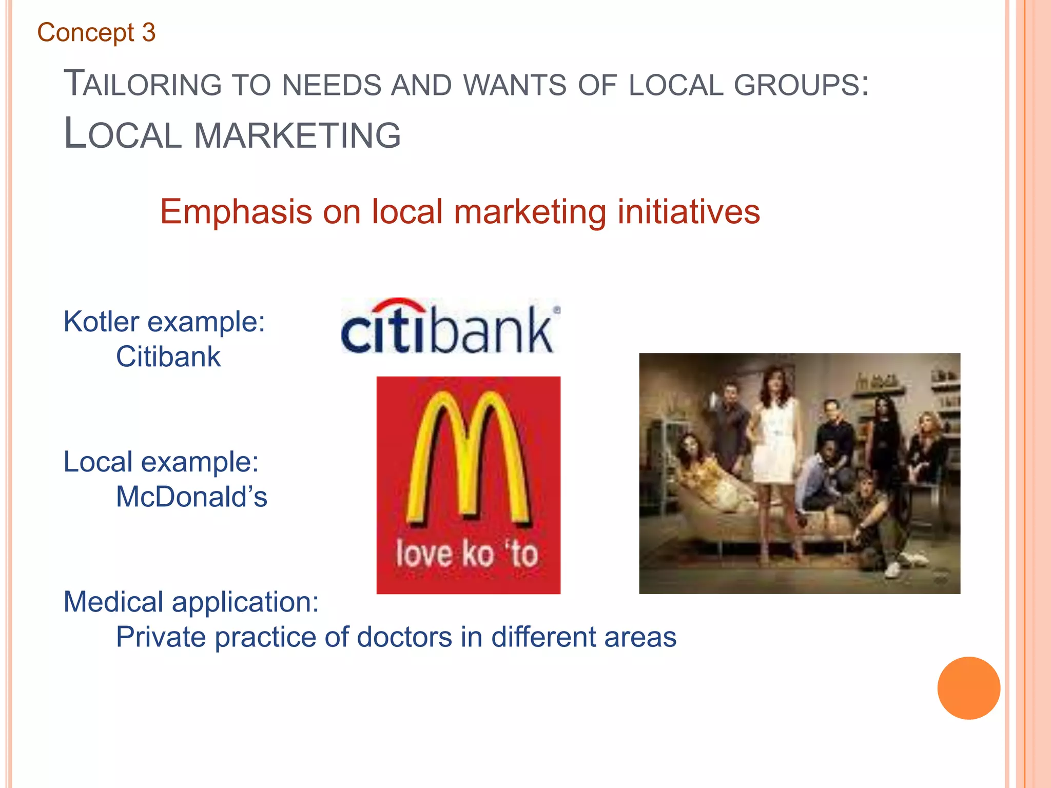 Tailoring to needs and wants of local groups: Local marketingConcept 3Emphasis on local marketing initiativesKotler example:	CitibankLocal example:	McDonald’sMedical application:	Private practice of doctors in different areas