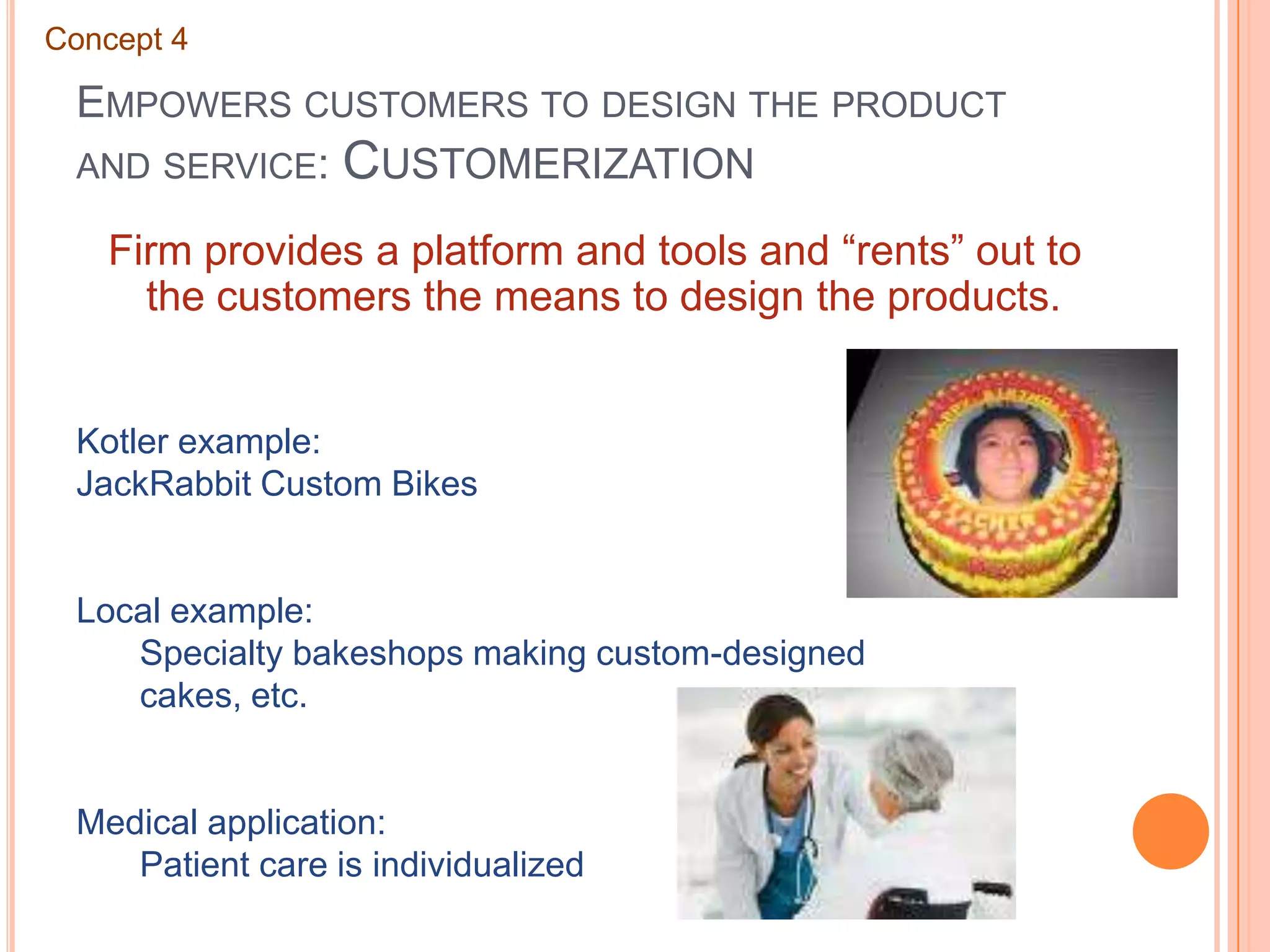Empowers customers to design the product and service: CustomerizationConcept 4Firm provides a platform and tools and “rents” out to the customers the means to design the products.Kotler example:JackRabbit Custom BikesLocal example:	Specialty bakeshops making custom-designed 	cakes, etc.Medical application:	Patient care is individualized
