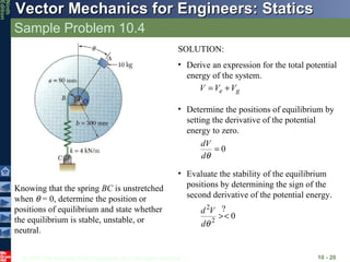 Sample Problem 10.4 10 -  Knowing that the spring  BC  is unstretched when    = 0, determine the position or positions of equilibrium and state whether the equilibrium is stable, unstable, or neutral. SOLUTION: Derive an expression for the total potential energy of the system. Determine the positions of equilibrium by setting the derivative of the potential energy to zero. Evaluate the stability of the equilibrium positions by determining the sign of the second derivative of the potential energy. ? 