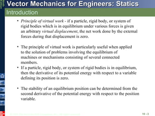 Introduction 10 -  Principle of virtual work -  if a particle, rigid body, or system of rigid bodies which is in equilibrium under various forces is given an arbitrary  virtual displacement , the net work done by the external forces during that displacement is zero. The principle of virtual work is particularly useful when applied to the solution of problems involving the equilibrium of machines or mechanisms consisting of several connected members. If a particle, rigid body, or system of rigid bodies is in equilibrium, then the derivative of its potential energy with respect to a variable defining its position is zero. The stability of an equilibrium position can be determined from the second derivative of the potential energy with respect to the position variable. 