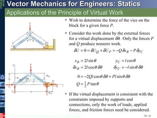Applications of the Principle of Virtual Work 10 -  Wish to determine the force of the vice on the block for a given force  P . If the virtual displacement is consistent with the constraints imposed by supports and connections, only the work of loads, applied forces, and friction forces need be considered. Consider the work done by the external forces for a virtual displacement   .  Only the forces  P  and  Q  produce nonzero work. 
