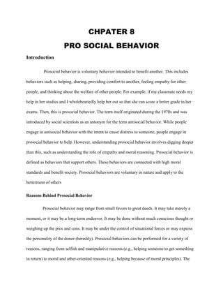 CHPATER 8
PRO SOCIAL BEHAVIOR
Introduction
Prosocial behavior is voluntary behavior intended to benefit another. This includes
behaviors such as helping, sharing, providing comfort to another, feeling empathy for other
people, and thinking about the welfare of other people. For example, if my classmate needs my
help in her studies and I wholeheartedly help her out so that she can score a better grade in her
exams. Then, this is prosocial behavior. The term itself originated during the 1970s and was
introduced by social scientists as an antonym for the term antisocial behavior. While people
engage in antisocial behavior with the intent to cause distress to someone, people engage in
prosocial behavior to help. However, understanding prosocial behavior involves digging deeper
than this, such as understanding the role of empathy and moral reasoning. Prosocial behavior is
defined as behaviors that support others. These behaviors are connected with high moral
standards and benefit society. Prosocial behaviors are voluntary in nature and apply to the
betterment of others
Reasons Behind Prosocial Behavior
Prosocial behavior may range from small favors to great deeds. It may take merely a
moment, or it may be a long-term endeavor. It may be done without much conscious thought or
weighing up the pros and cons. It may be under the control of situational forces or may express
the personality of the donor (heredity). Prosocial behaviors can be performed for a variety of
reasons, ranging from selfish and manipulative reasons (e.g., helping someone to get something
in return) to moral and other-oriented reasons (e.g., helping because of moral principles). The
 
