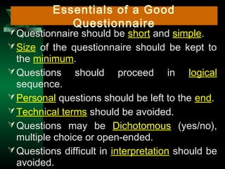 14
Questionnaire should be short and simple.
Size of the questionnaire should be kept to
the minimum.
Questions should proceed in logical
sequence.
Personal questions should be left to the end.
Technical terms should be avoided.
Questions may be Dichotomous (yes/no),
multiple choice or open-ended.
Questions difficult in interpretation should be
avoided.
Essentials of a Good
Questionnaire
 