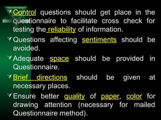 15
Control questions should get place in the
questionnaire to facilitate cross check for
testing the reliability of information.
Questions affecting sentiments should be
avoided.
Adequate space should be provided in
Questionnaire.
Brief directions should be given at
necessary places.
Ensure better quality of paper, color for
drawing attention (necessary for mailed
Questionnaire method).
 