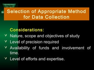 18
Considerations:
 Nature, scope and objectives of study
 Level of precision required
 Availability of funds and involvement of
time.
 Level of efforts and expertise.
Selection of Appropriate Method
for Data Collection
 