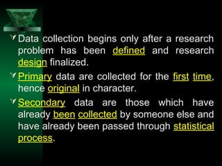 4
Data collection begins only after a research
problem has been defined and research
design finalized.
Primary data are collected for the first time,
hence original in character.
Secondary data are those which have
already been collected by someone else and
have already been passed through statistical
process.
 