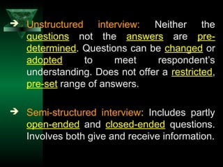 9
 Unstructured interview: Neither the
questions not the answers are pre-
determined. Questions can be changed or
adopted to meet respondent’s
understanding. Does not offer a restricted,
pre-set range of answers.
 Semi-structured interview: Includes partly
open-ended and closed-ended questions.
Involves both give and receive information.
 