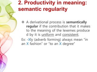 2. Productivity in meaning:
semantic regularity
 A derivational process is semantically
regular if the contribution that it makes
to the meaning of the lexemes produce
d by it is uniform and consistent.
Ex: -Xly (adverb forming) always mean “in
an X fashion” or “to an X degree”
 