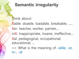 Semantic irregularity
Think about:
Xable: doable, loadable, breakable, …..
Xer: teacher, worker, painter,…
inX: inappropriate, insane, ineffective,…
Xal: pedagogical, occupational,
educational, …
=> What is the meaning of –able, -er,
in-, -al
 