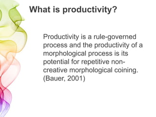 What is productivity?
Productivity is a rule-governed
process and the productivity of a
morphological process is its
potential for repetitive non-
creative morphological coining.
(Bauer, 2001)
 