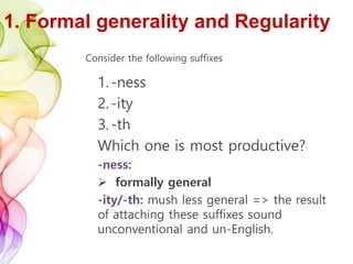 1. Formal generality and Regularity
Consider the following suffixes
1.-ness
2.-ity
3.-th
Which one is most productive?
-ness:
 formally general
-ity/-th: mush less general => the result
of attaching these suffixes sound
unconventional and un-English.
 