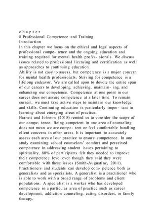 c h a p t e r
8 Professional Competence and Training
Introduction
In this chapter we focus on the ethical and legal aspects of
professional compe- tence and the ongoing education and
training required for mental health profes- sionals. We discuss
issues related to professional licensing and certification as well
as approaches to continuing education.
Ability is not easy to assess, but competence is a major concern
for mental health professionals. Striving for competence is a
lifelong endeavor. We are called upon to devote the entire span
of our careers to developing, achieving, maintain- ing, and
enhancing our competence. Competence at one point in our
career does not assure competence at a later time. To remain
current, we must take active steps to maintain our knowledge
and skills. Continuing education is particularly impor- tant in
learning about emerging areas of practice.
Barnett and Johnson (2015) remind us to consider the scope of
our compe- tence. Being competent in one area of counseling
does not mean we are compe- tent or feel comfortable handling
client concerns in other areas. It is important to accurately
assess each area of our practice to ensure competence. In one
study examining school counselors’ comfort and perceived
competence in addressing student issues pertaining to
spirituality, 80% of participants felt they needed to improve
their competence level even though they said they were
comfortable with these issues (Smith-Augustine, 2011).
Practitioners and students can develop com- petence both as
generalists and as specialists. A generalist is a practitioner who
is able to work with a broad range of problems and client
populations. A specialist is a worker who has developed
competence in a particular area of practice such as career
development, addiction counseling, eating disorders, or family
therapy.
 