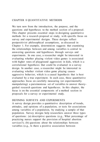 CHAPTER 8 QUANTITATIVE METHODS
We turn now from the introduction, the purpose, and the
questions and hypotheses to the method section of a proposal.
This chapter presents essential steps in designing quantitative
methods for a research proposal or study, with specific focus on
survey and experimental designs. These designs reflect
postpositivist philosophical assumptions, as discussed in
Chapter 1. For example, determinism suggests that examining
the relationships between and among variables is central to
answering questions and hypotheses through surveys and
experiments. In one case, a researcher might be interested in
evaluating whether playing violent video games is associated
with higher rates of playground aggression in kids, which is a
correlational hypothesis that could be evaluated in a survey
design. In another case, a researcher might be interested in
evaluating whether violent video game playing causes
aggressive behavior, which is a causal hypothesis that is best
evaluated by a true experiment. In each case, these quantitative
approaches focus on carefully measuring (or experimentally
manipulating) a parsimonious set of variables to answer theory-
guided research questions and hypotheses. In this chapter, the
focus is on the essential components of a method section in
proposals for a survey or experimental study.
DEFINING SURVEYS AND EXPERIMENTS
A survey design provides a quantitative description of trends,
attitudes, and opinions of a population, or tests for associations
among variables of a population, by studying a sample of that
population. Survey designs help researchers answer three types
of questions: (a) descriptive questions (e.g., What percentage of
practicing nurses support the provision of hospital abortion
services?); (b) questions about the relationships between
variables (e.g., Is there a positive association between
 