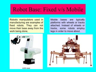 Robot Base: Fixed v/s Mobile
Mobile bases are typically
platforms with wheels or tracks
attached. Instead of wheels or
tracks, some robots employ
legs in order to move about.
Robotic manipulators used in
manufacturing are examples of
fixed robots. They can not
move their base away from the
work being done.
 