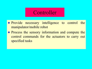 Controller
 Provide necessary intelligence to control the
manipulator/mobile robot
 Process the sensory information and compute the
control commands for the actuators to carry out
specified tasks
 