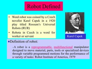 Robot Defined
• Word robot was coined by a Czech
novelist Karel Capek in a 1920
play titled Rossum’s Universal
Robots (RUR)
• Robota in Czech is a word for
worker or servant
Definition of robot:
–A robot is a reprogrammable, multifunctional manipulator
designed to move material, parts, tools or specialized devices
through variable programmed motions for the performance of
a variety of tasks: Robot Institute of America, 1979
Karel Capek
 