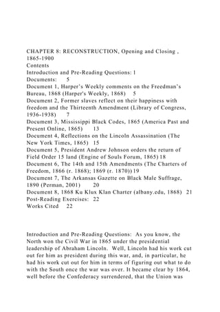 CHAPTER 8: RECONSTRUCTION, Opening and Closing ,
1865-1900
Contents
Introduction and Pre-Reading Questions: 1
Documents: 5
Document 1, Harper’s Weekly comments on the Freedman’s
Bureau, 1868 (Harper's Weekly, 1868) 5
Document 2, Former slaves reflect on their happiness with
freedom and the Thirteenth Amendment (Library of Congress,
1936-1938) 7
Document 3, Mississippi Black Codes, 1865 (America Past and
Present Online, 1865) 13
Document 4, Reflections on the Lincoln Assassination (The
New York Times, 1865) 15
Document 5, President Andrew Johnson orders the return of
Field Order 15 land (Engine of Souls Forum, 1865) 18
Document 6, The 14th and 15th Amendments (The Charters of
Freedom, 1866 (r. 1868); 1869 (r. 1870)) 19
Document 7, The Arkansas Gazette on Black Male Suffrage,
1890 (Perman, 2001) 20
Document 8, 1868 Ku Klux Klan Charter (albany.edu, 1868) 21
Post-Reading Exercises: 22
Works Cited 22
Introduction and Pre-Reading Questions: As you know, the
North won the Civil War in 1865 under the presidential
leadership of Abraham Lincoln. Well, Lincoln had his work cut
out for him as president during this war, and, in particular, he
had his work cut out for him in terms of figuring out what to do
with the South once the war was over. It became clear by 1864,
well before the Confederacy surrendered, that the Union was
 