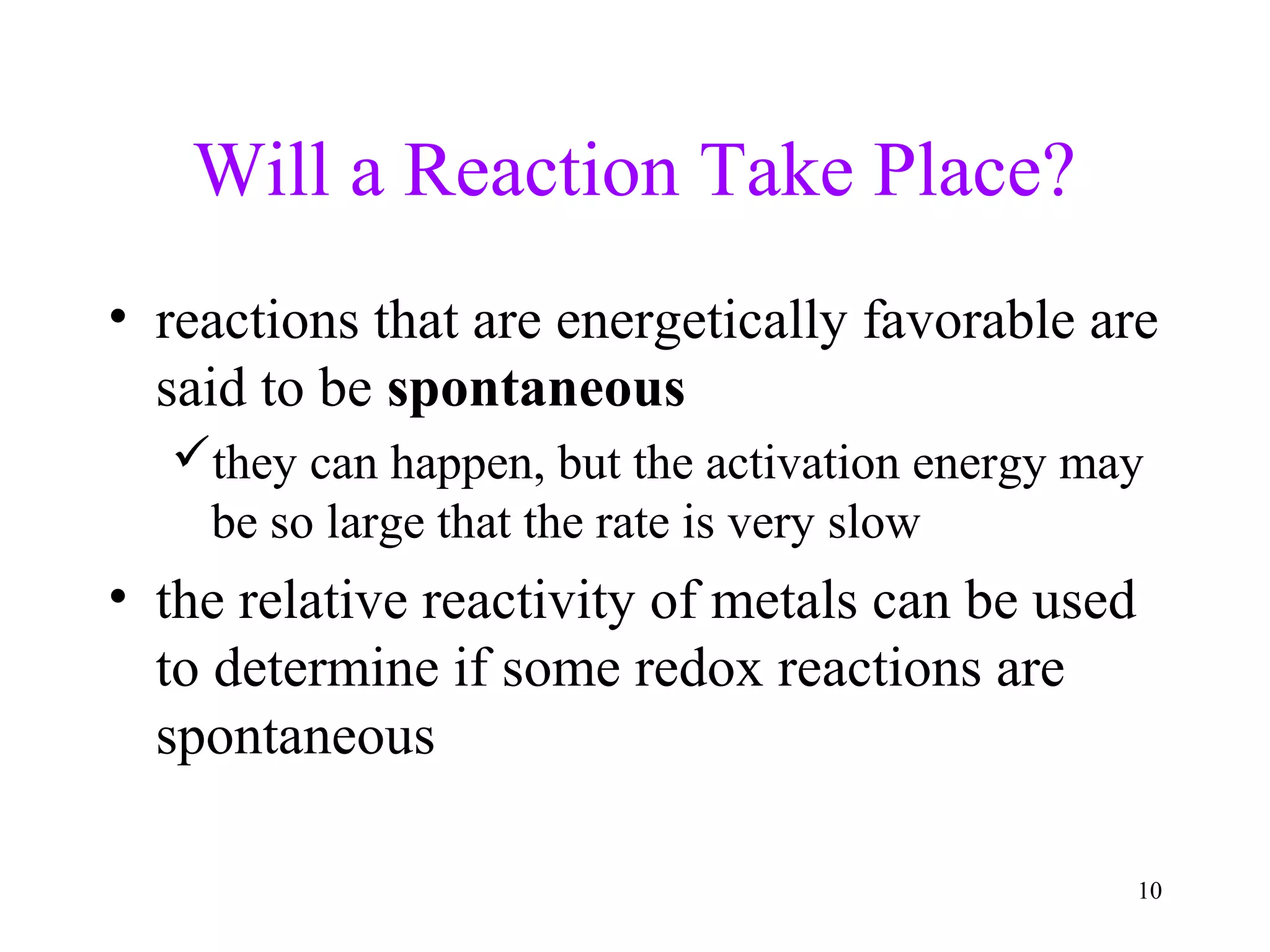 10
Will a Reaction Take Place?
• reactions that are energetically favorable are
said to be spontaneous
they can happen, but the activation energy may
be so large that the rate is very slow
• the relative reactivity of metals can be used
to determine if some redox reactions are
spontaneous
 