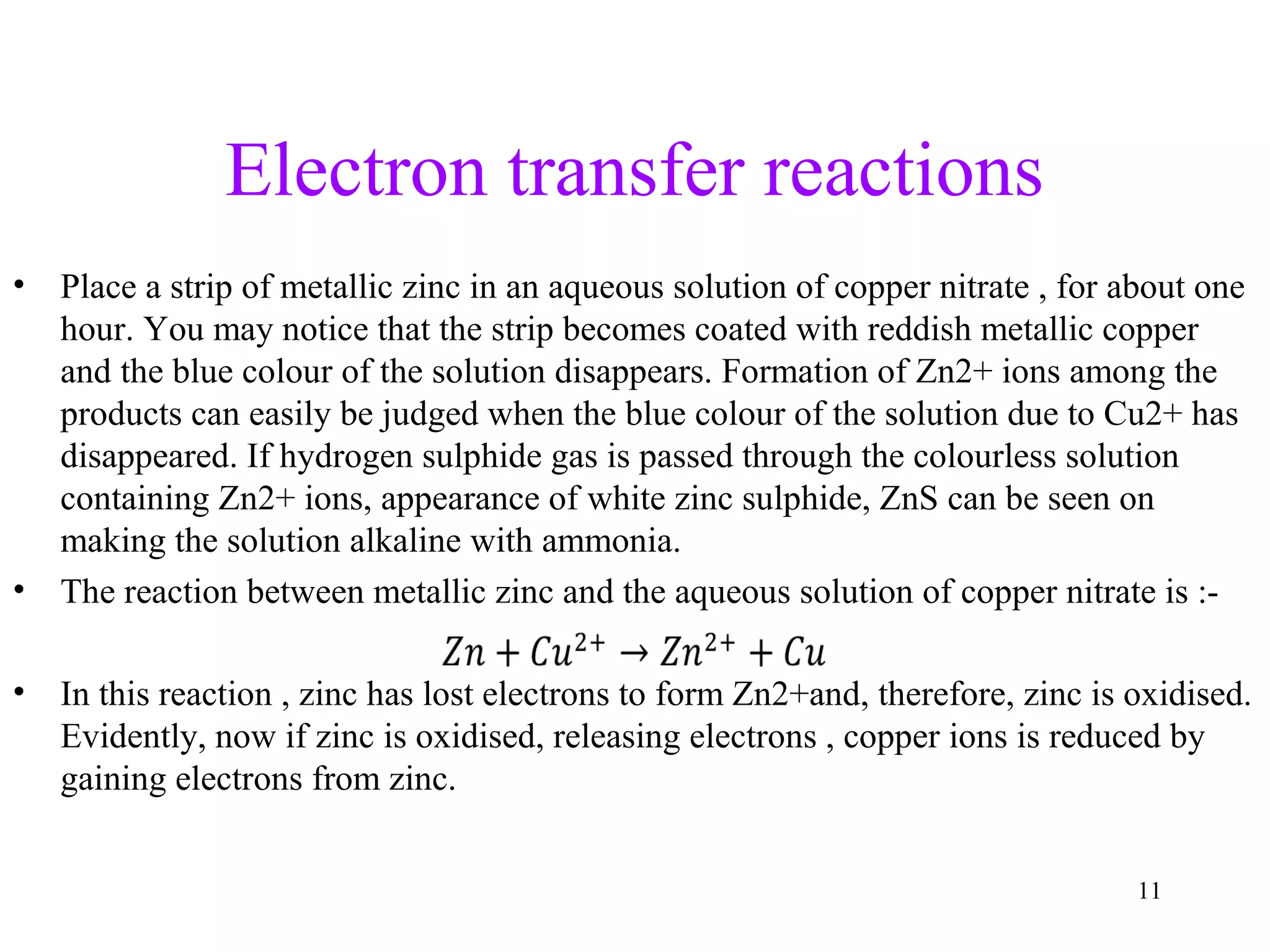 Electron transfer reactions
• Place a strip of metallic zinc in an aqueous solution of copper nitrate , for about one
hour. You may notice that the strip becomes coated with reddish metallic copper
and the blue colour of the solution disappears. Formation of Zn2+ ions among the
products can easily be judged when the blue colour of the solution due to Cu2+ has
disappeared. If hydrogen sulphide gas is passed through the colourless solution
containing Zn2+ ions, appearance of white zinc sulphide, ZnS can be seen on
making the solution alkaline with ammonia.
• The reaction between metallic zinc and the aqueous solution of copper nitrate is :-
• In this reaction , zinc has lost electrons to form Zn2+and, therefore, zinc is oxidised.
Evidently, now if zinc is oxidised, releasing electrons , copper ions is reduced by
gaining electrons from zinc.
11
 