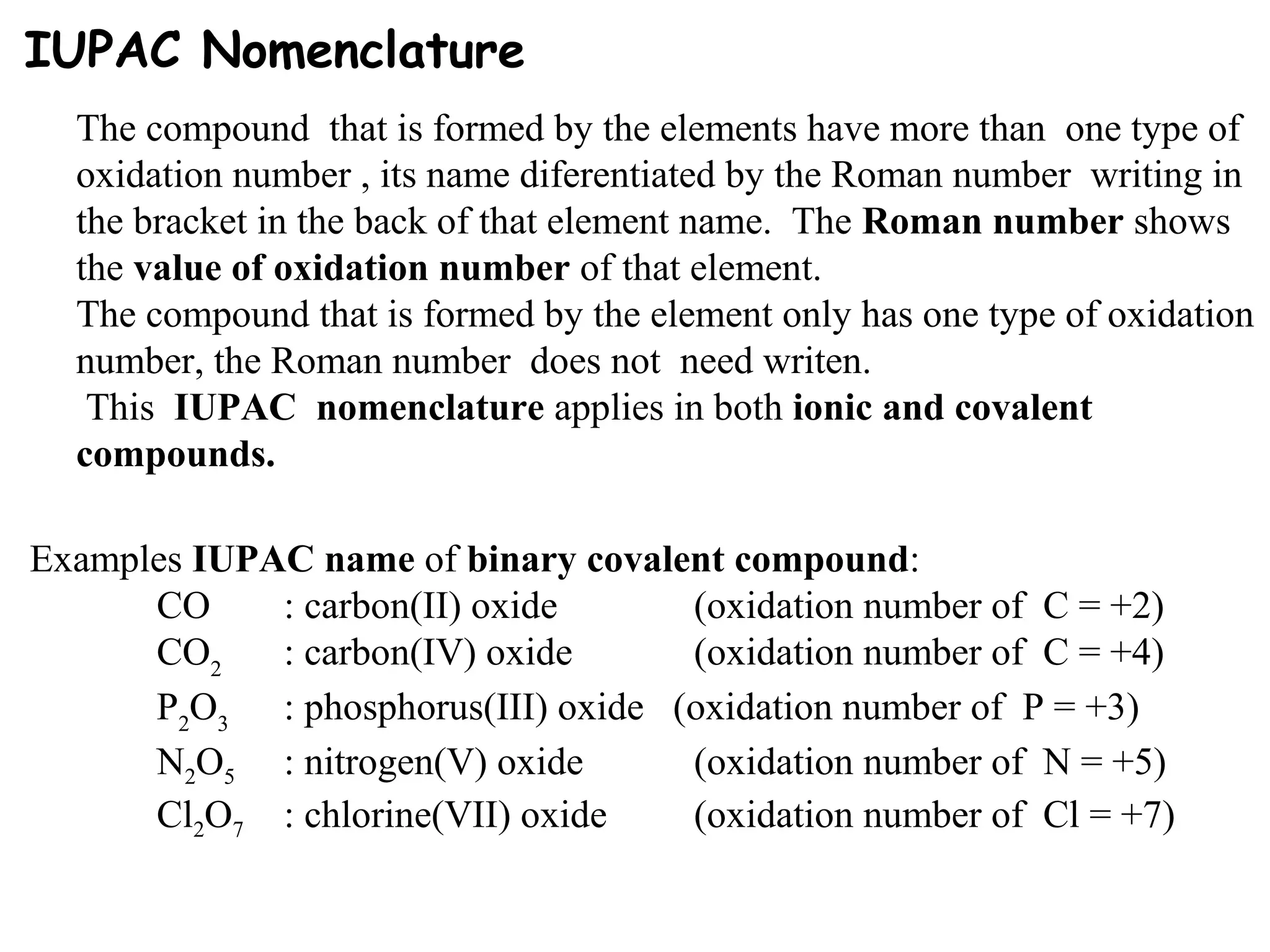 IUPAC Nomenclature
The compound that is formed by the elements have more than one type of
oxidation number , its name diferentiated by the Roman number writing in
the bracket in the back of that element name. The Roman number shows
the value of oxidation number of that element.
The compound that is formed by the element only has one type of oxidation
number, the Roman number does not need writen.
This IUPAC nomenclature applies in both ionic and covalent
compounds.
Examples IUPAC name of binary covalent compound:
CO : carbon(II) oxide (oxidation number of C = +2)
CO2
: carbon(IV) oxide (oxidation number of C = +4)
P2
O3
: phosphorus(III) oxide (oxidation number of P = +3)
N2O5 : nitrogen(V) oxide (oxidation number of N = +5)
Cl2O7 : chlorine(VII) oxide (oxidation number of Cl = +7)
 
